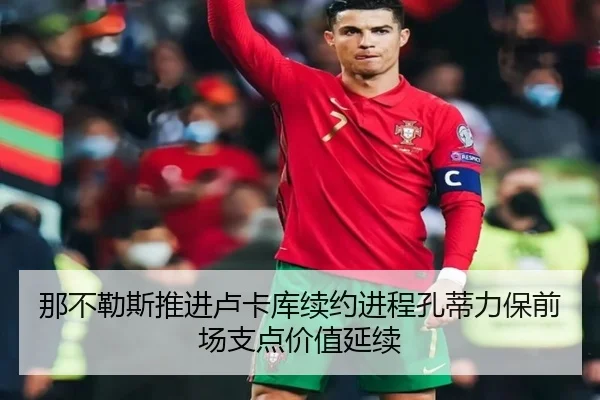 那不勒斯推进卢卡库续约进程孔蒂力保前场支点价值延续